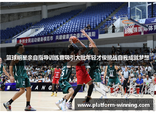 篮球明星亲自指导训练营吸引大批年轻才俊挑战自我成就梦想
