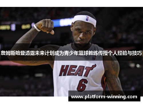 詹姆斯哈登透露未来计划成为青少年篮球教练传授个人经验与技巧