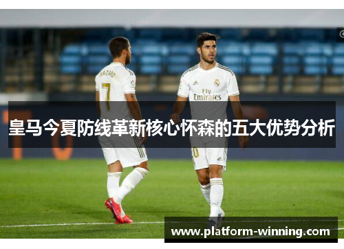 皇马今夏防线革新核心怀森的五大优势分析