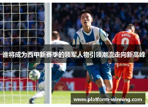 谁将成为西甲新赛季的领军人物引领潮流走向新高峰